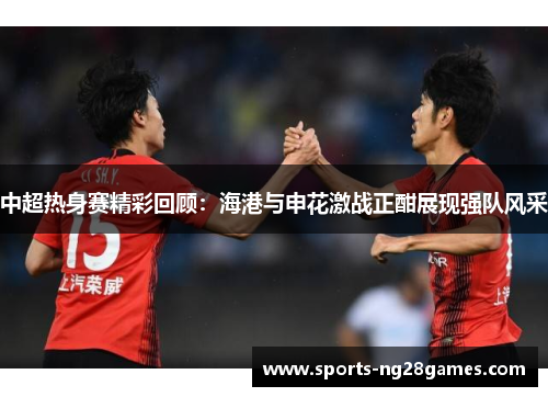 中超热身赛精彩回顾：海港与申花激战正酣展现强队风采