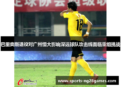巴里奥斯退役对广州恒大影响深远球队攻击线面临重组挑战