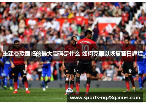 重建曼联面临的最大障碍是什么 如何克服以恢复昔日辉煌