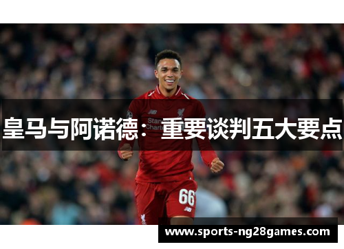 皇马与阿诺德：重要谈判五大要点