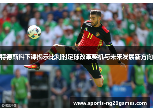 特德斯科下课揭示比利时足球改革契机与未来发展新方向