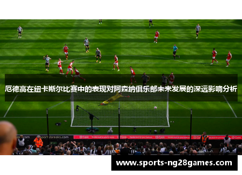 厄德高在纽卡斯尔比赛中的表现对阿森纳俱乐部未来发展的深远影响分析
