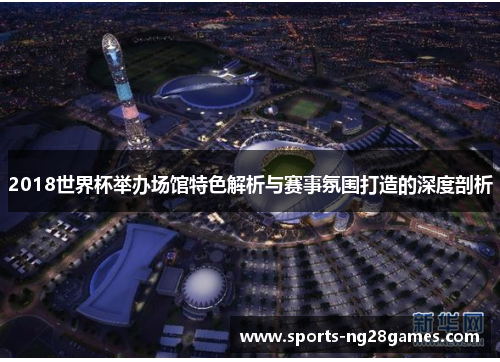 2018世界杯举办场馆特色解析与赛事氛围打造的深度剖析 2018世界杯举办场馆特色解析与赛事氛围打造的深度剖析
