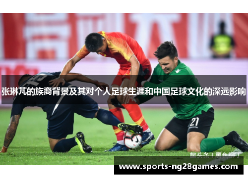 张琳芃的族裔背景及其对个人足球生涯和中国足球文化的深远影响 张琳芃的族裔背景及其对个人足球生涯和中国足球文化的深远影响