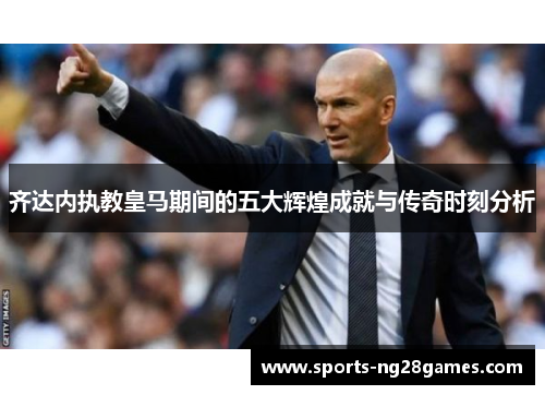 齐达内执教皇马期间的五大辉煌成就与传奇时刻分析