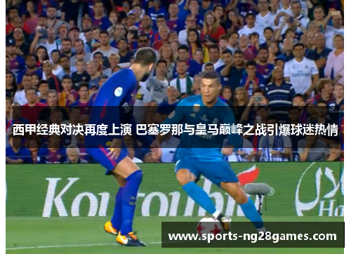 西甲经典对决再度上演 巴塞罗那与皇马巅峰之战引爆球迷热情